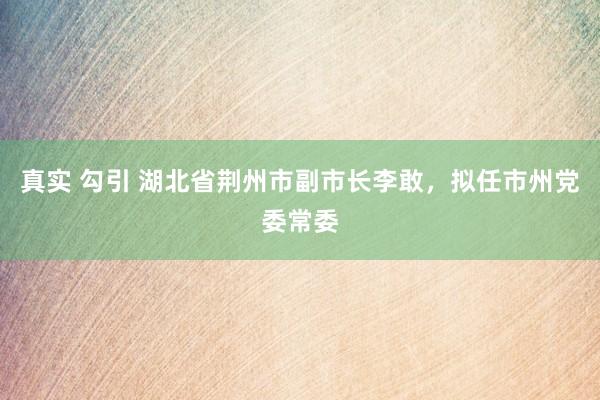 真实 勾引 湖北省荆州市副市长李敢，拟任市州党委常委