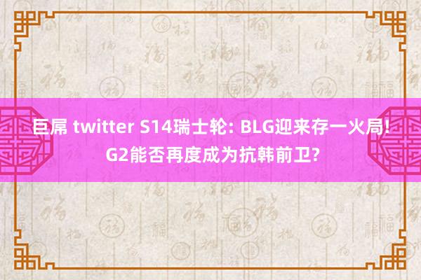 巨屌 twitter S14瑞士轮: BLG迎来存一火局! G2能否再度成为抗韩前卫?