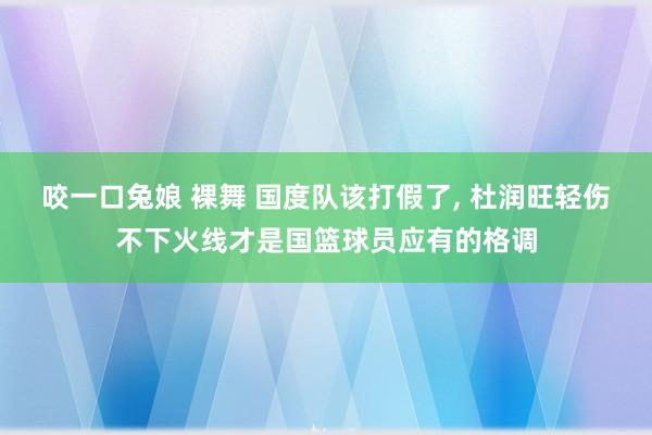 咬一口兔娘 裸舞 国度队该打假了， 杜润旺轻伤不下火线才是国篮球员应有的格调