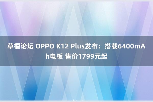 草榴论坛 OPPO K12 Plus发布：搭载6400mAh电板 售价1799元起