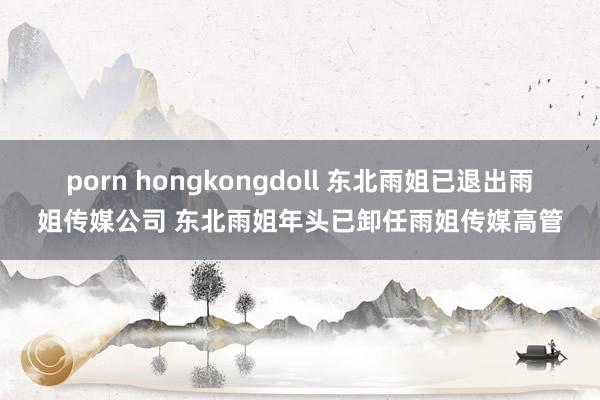 porn hongkongdoll 东北雨姐已退出雨姐传媒公司 东北雨姐年头已卸任雨姐传媒高管