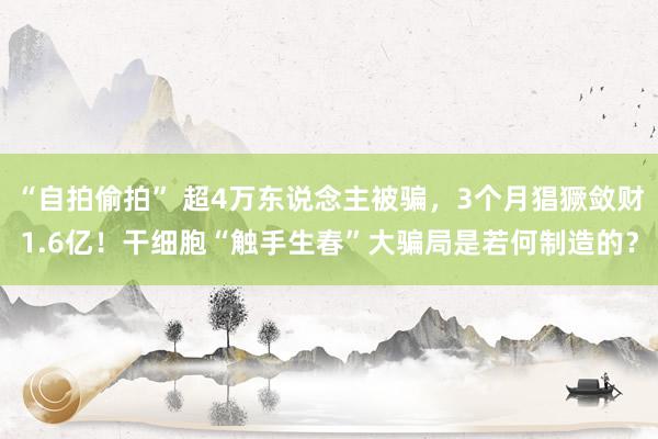 “自拍偷拍” 超4万东说念主被骗，3个月猖獗敛财1.6亿！干细胞“触手生春”大骗局是若何制造的？