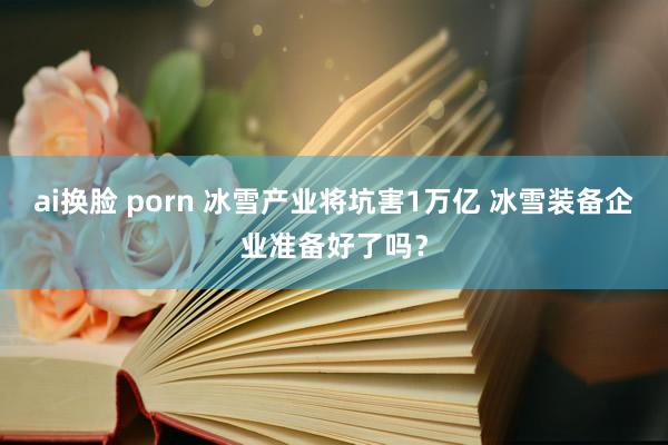 ai换脸 porn 冰雪产业将坑害1万亿 冰雪装备企业准备好了吗？