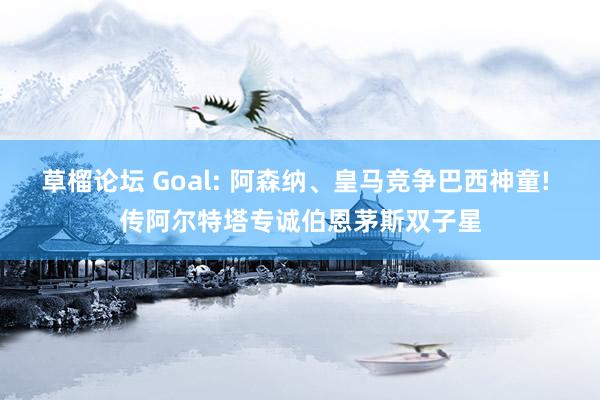 草榴论坛 Goal: 阿森纳、皇马竞争巴西神童! 传阿尔特塔专诚伯恩茅斯双子星