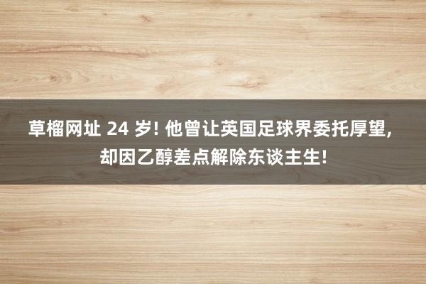 草榴网址 24 岁! 他曾让英国足球界委托厚望， 却因乙醇差点解除东谈主生!