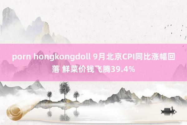 porn hongkongdoll 9月北京CPI同比涨幅回落 鲜菜价钱飞腾39.4%