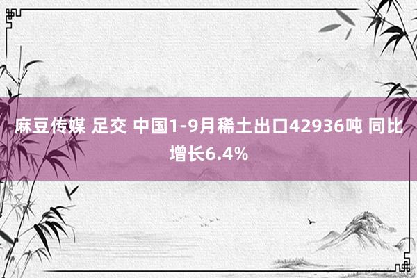 麻豆传媒 足交 中国1-9月稀土出口42936吨 同比增长6.4%