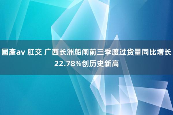 國產av 肛交 广西长洲船闸前三季渡过货量同比增长22.78%创历史新高