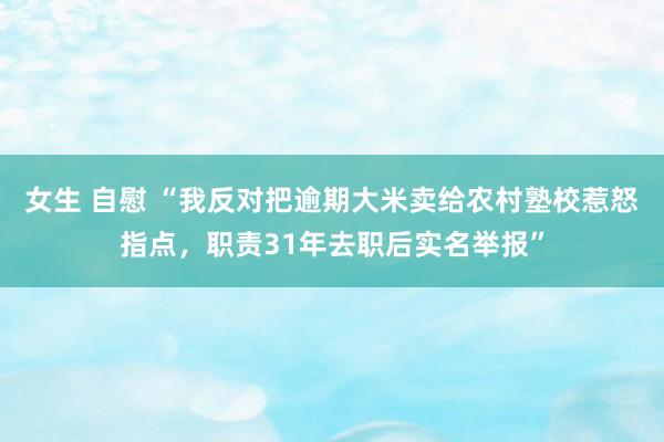 女生 自慰 “我反对把逾期大米卖给农村塾校惹怒指点，职责31年去职后实名举报”