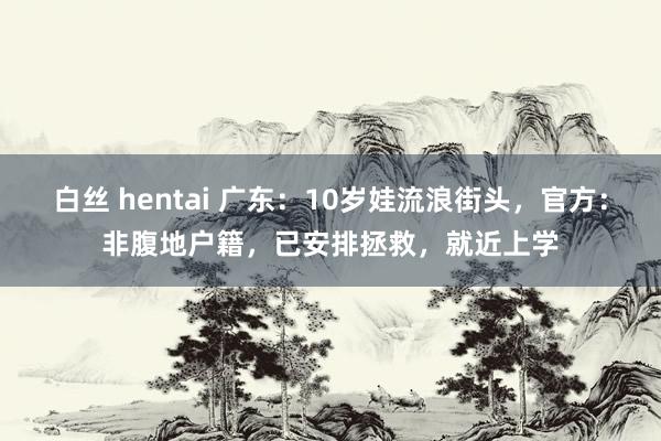 白丝 hentai 广东：10岁娃流浪街头，官方：非腹地户籍，已安排拯救，就近上学