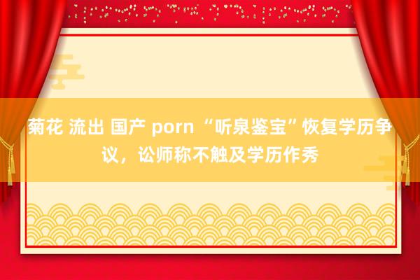 菊花 流出 国产 porn “听泉鉴宝”恢复学历争议，讼师称不触及学历作秀