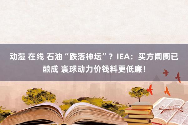 动漫 在线 石油“跌落神坛”？IEA：买方阛阓已酿成 寰球动力价钱料更低廉！