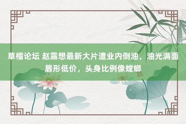 草榴论坛 赵露想最新大片遭业内倒油，油光满面唇形低价，头身比例像螳螂