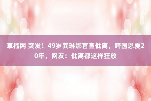 草榴网 突发！49岁龚琳娜官宣仳离，跨国恩爱20年，网友：仳离都这样狂放