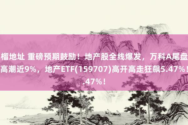 草榴地址 重磅预期鼓励！地产股全线爆发，万科A尾盘冲高潮近9%，地产ETF(159707)高开高走狂飙5.47%！