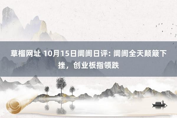 草榴网址 10月15日阛阓日评: 阛阓全天颠簸下挫，创业板指领跌