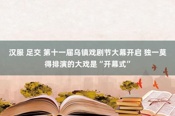 汉服 足交 第十一届乌镇戏剧节大幕开启 独一莫得排演的大戏是“开幕式”