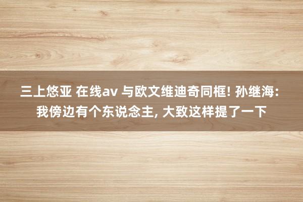 三上悠亚 在线av 与欧文维迪奇同框! 孙继海: 我傍边有个东说念主， 大致这样提了一下