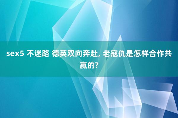 sex5 不迷路 德英双向奔赴， 老寇仇是怎样合作共赢的?