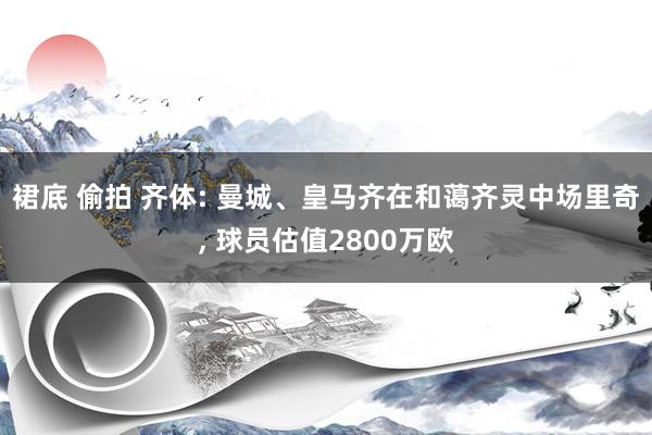 裙底 偷拍 齐体: 曼城、皇马齐在和蔼齐灵中场里奇， 球员估值2800万欧