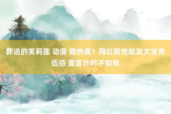 葬送的芙莉莲 动漫 蹭热度？网红殷世航发文宝贵伍佰 直言叶珂不如他