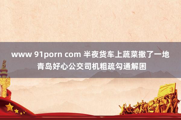 www 91porn com 半夜货车上蔬菜撒了一地 青岛好心公交司机粗疏勾通解困