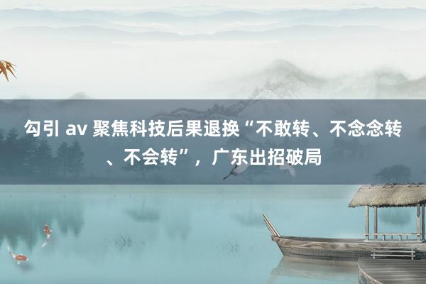 勾引 av 聚焦科技后果退换“不敢转、不念念转、不会转”，广东出招破局