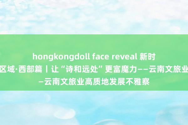 hongkongdoll face reveal 新时间中国调研行之看区域·西部篇丨让“诗和远处”更富魔力——云南文旅业高质地发展不雅察