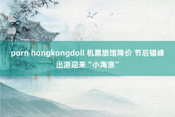 porn hongkongdoll 机票旅馆降价 节后错峰出游迎来“小海浪”