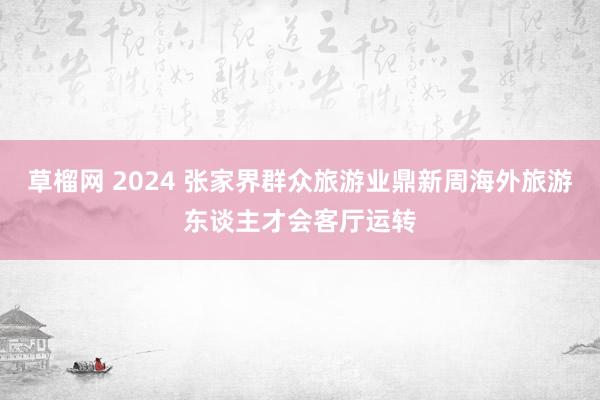 草榴网 2024 张家界群众旅游业鼎新周海外旅游东谈主才会客厅运转