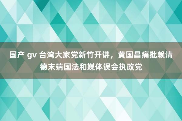 国产 gv 台湾大家党新竹开讲，黄国昌痛批赖清德末端国法和媒体误会执政党