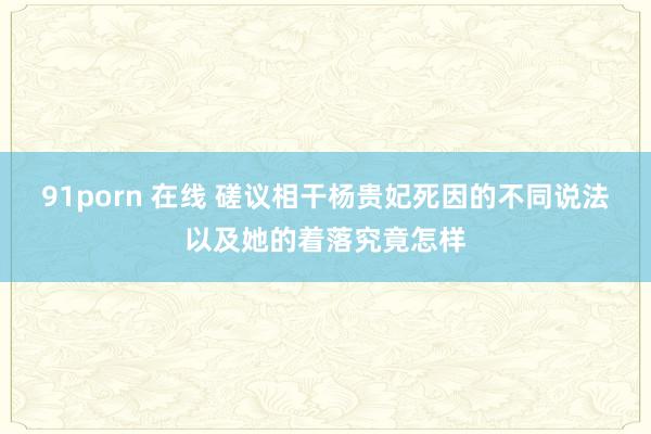 91porn 在线 磋议相干杨贵妃死因的不同说法以及她的着落究竟怎样