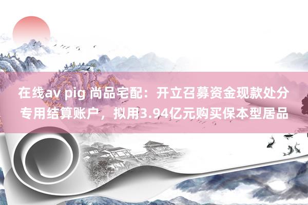 在线av pig 尚品宅配：开立召募资金现款处分专用结算账户，拟用3.94亿元购买保本型居品