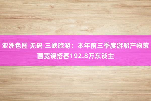 亚洲色图 无码 三峡旅游：本年前三季度游船产物策画宽饶搭客192.8万东谈主