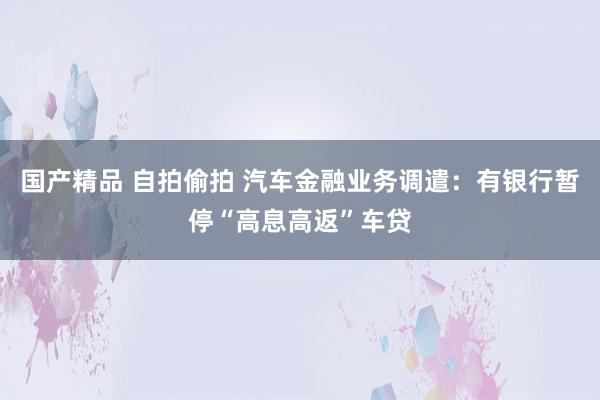 国产精品 自拍偷拍 汽车金融业务调遣：有银行暂停“高息高返”车贷