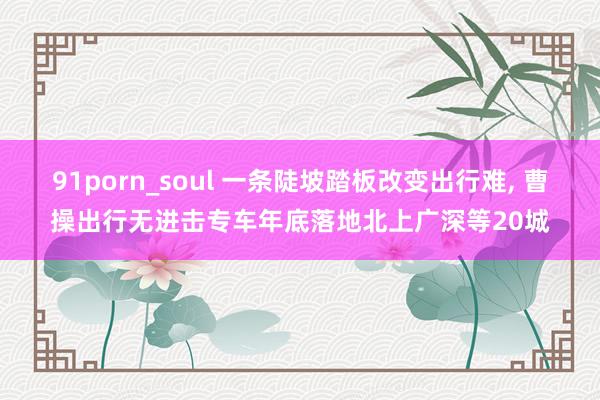 91porn_soul 一条陡坡踏板改变出行难， 曹操出行无进击专车年底落地北上广深等20城