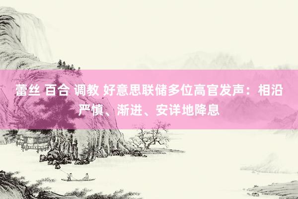 蕾丝 百合 调教 好意思联储多位高官发声：相沿严慎、渐进、安详地降息