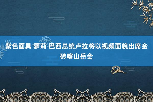 紫色面具 萝莉 巴西总统卢拉将以视频面貌出席金砖喀山岳会