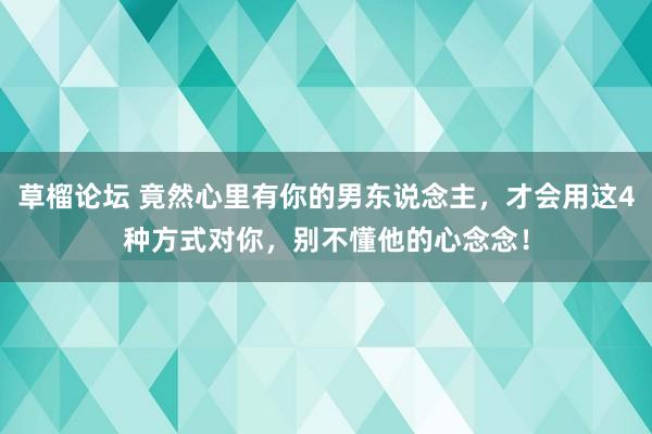 草榴论坛 竟然心里有你的男东说念主，才会用这4种方式对你，别不懂他的心念念！