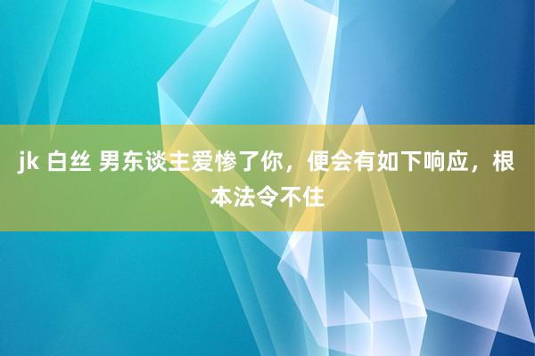 jk 白丝 男东谈主爱惨了你，便会有如下响应，根本法令不住