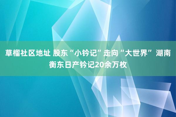 草榴社区地址 股东“小钤记”走向“大世界” 湖南衡东日产钤记20余万枚