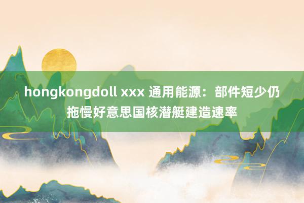 hongkongdoll xxx 通用能源：部件短少仍拖慢好意思国核潜艇建造速率