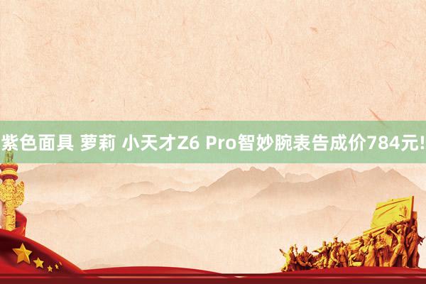 紫色面具 萝莉 小天才Z6 Pro智妙腕表告成价784元!