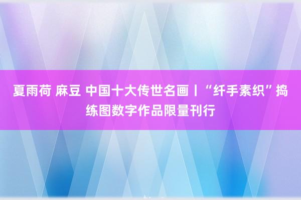 夏雨荷 麻豆 中国十大传世名画丨“纤手素织”捣练图数字作品限量刊行