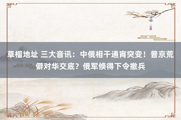 草榴地址 三大音讯：中俄相干通宵突变！普京荒僻对华交底？俄军倏得下令撤兵