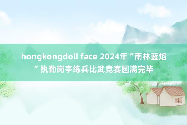 hongkongdoll face 2024年“雨林蓝焰”执勤岗亭练兵比武竞赛圆满完毕