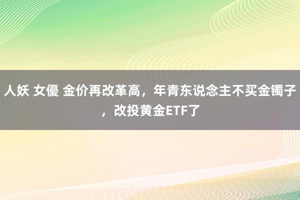 人妖 女優 金价再改革高，年青东说念主不买金镯子，改投黄金ETF了