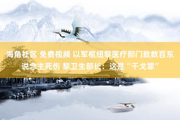 海角社区 免费视频 以军枢纽黎医疗部门致数百东说念主死伤 黎卫生部长：这是“干戈罪”