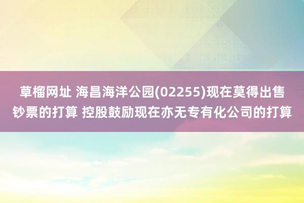 草榴网址 海昌海洋公园(02255)现在莫得出售钞票的打算 控股鼓励现在亦无专有化公司的打算