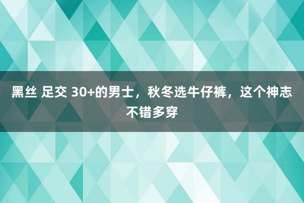 黑丝 足交 30+的男士，秋冬选牛仔裤，这个神志不错多穿